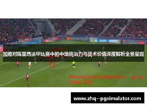加维对阵里昂法甲比赛中的中场统治力与战术价值深度解析全景呈现