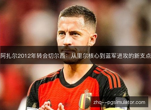 阿扎尔2012年转会切尔西：从里尔核心到蓝军进攻的新支点